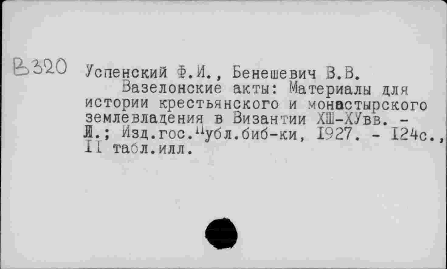 ﻿- ézj Успенский Ф.И., Бенешевич В.В.
Вазелонские акты: Материалы для истории крестьянского и монастырского землевладения в Византии ХШ-ХУвв. -й.; Изд.гос.нубл.биб-ки, 1927. - 124с. II табл.илл.